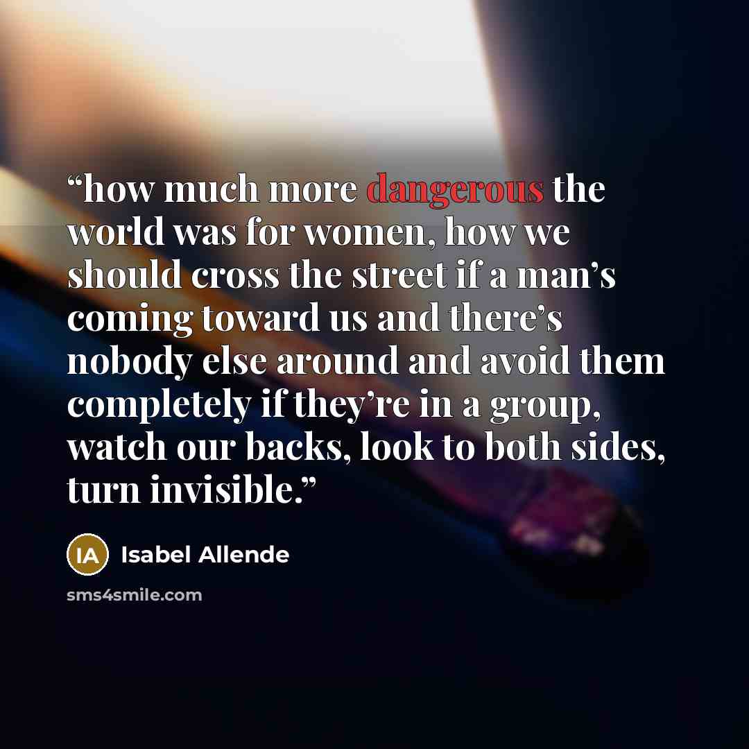 “how much more dangerous the world was for women, how we should cross the street if a man’s coming toward us and there’s nobody else around and avoid them completely if they’re in a group, watch our backs, look to both sides, turn invisible.” quote by Isabel Allende