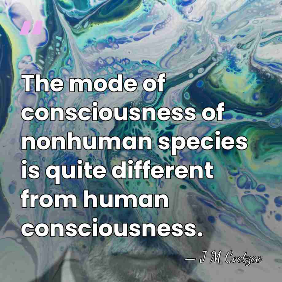 The mode of consciousness of nonhuman species is quite different from human&hellip; - J M Coetzee