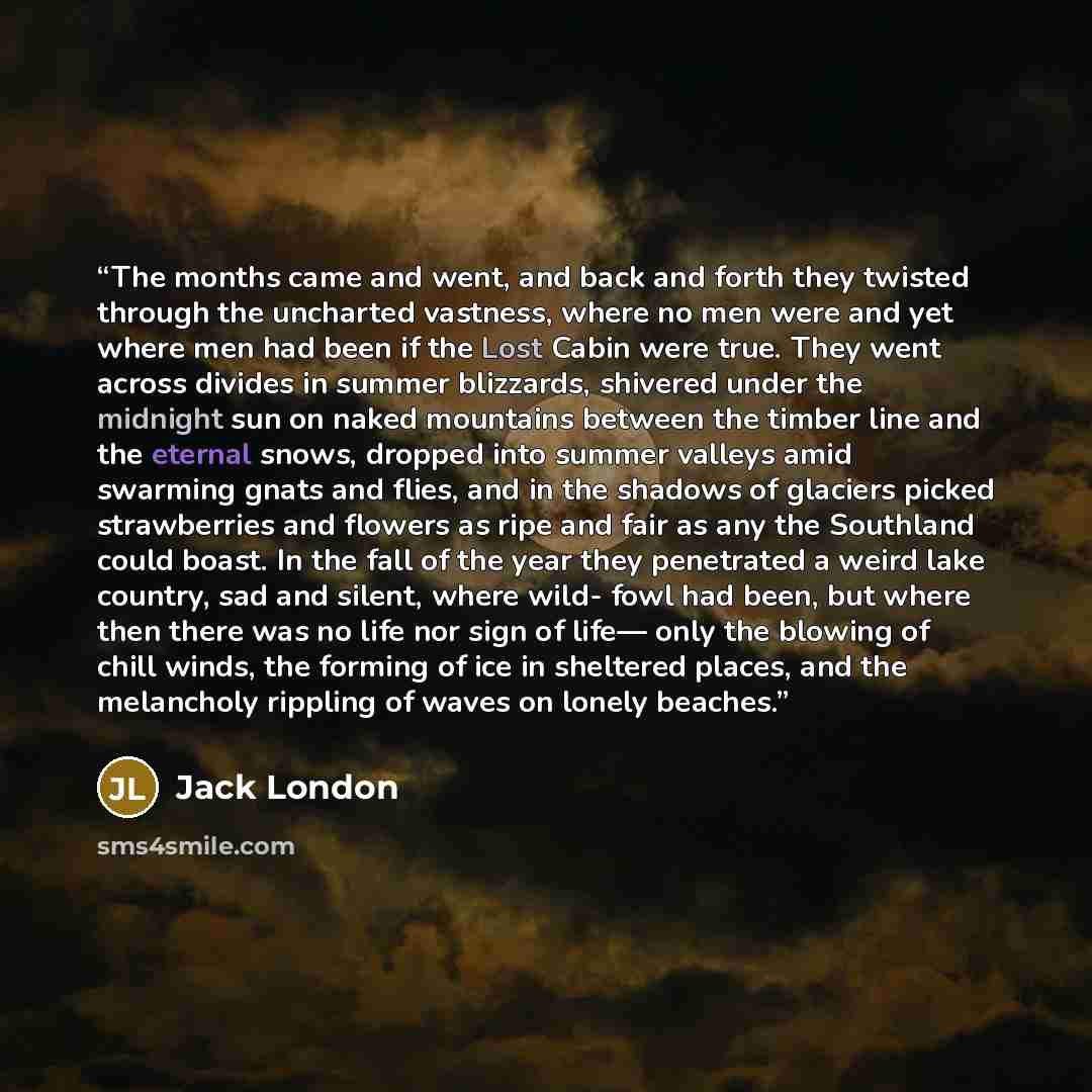 “The months came and went, and back and forth they twisted through the uncharted vastness, where no men were and yet where men had been if the Lost Cabin were true. They went across divides in summer blizzards, shivered under the midnight sun on naked mountains between the timber line and the…” quote by Jack London
