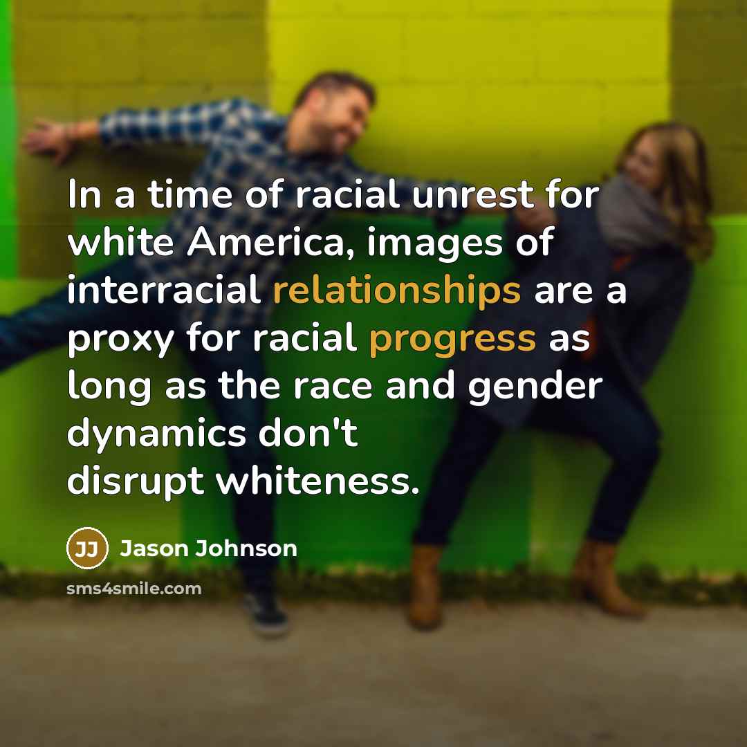 “In a time of racial unrest for white America, images of interracial relationships are a proxy for racial progress as long as the race and gender dynamics don't disrupt whiteness.” quote by Jason Johnson