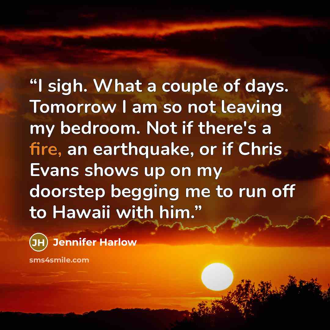 “I sigh. What a couple of days. Tomorrow I am so not leaving my bedroom. Not if there's a fire, an earthquake, or if Chris Evans shows up on my doorstep begging me to run off to Hawaii with him.” quote by Jennifer Harlow