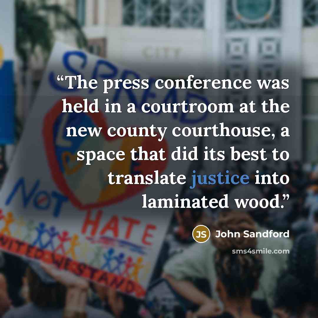 “The press conference was held in a courtroom at the new county courthouse, a space that did its best to translate justice into laminated wood.” quote by John Sandford