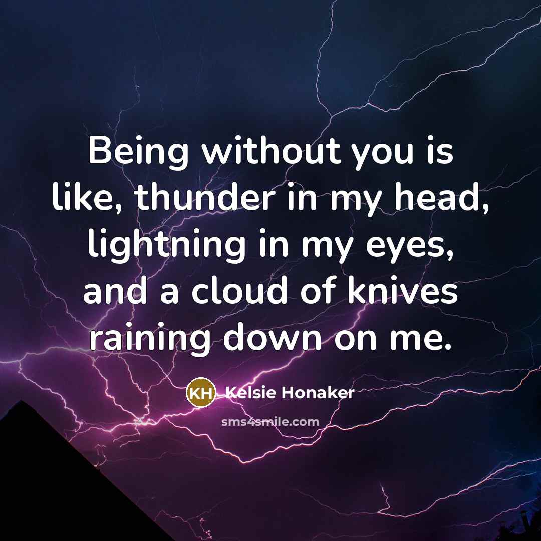 “Being without you is like, thunder in my head, lightning in my eyes, and a cloud of knives raining down on me.” quote by Kelsie Honaker