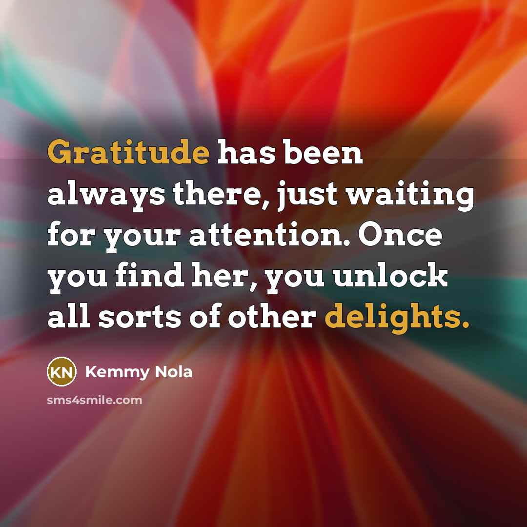 “Gratitude has been always there, just waiting for your attention. Once you find her, you unlock all sorts of other delights.” quote by Kemmy Nola