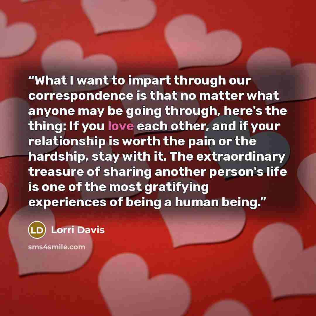 “What I want to impart through our correspondence is that no matter what anyone may be going through, here's the thing: If you love each other, and if your relationship is worth the pain or the hardship, stay with it. The extraordinary treasure of sharing another person's life is one of the most…” quote by Lorri Davis