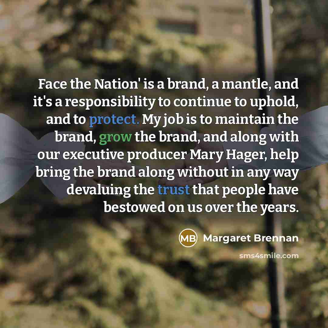 “Face the Nation' is a brand, a mantle, and it's a responsibility to continue to uphold, and to protect. My job is to maintain the brand, grow the brand, and along with our executive producer Mary Hager, help bring the brand along without in any way devaluing the trust that people have bestowed on…” quote by Margaret Brennan