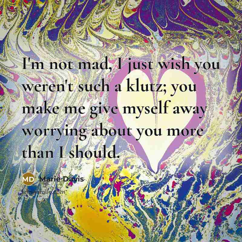 “I'm not mad, I just wish you weren't such a klutz; you make me give myself away worrying about you more than I should.” quote by Marie Davis