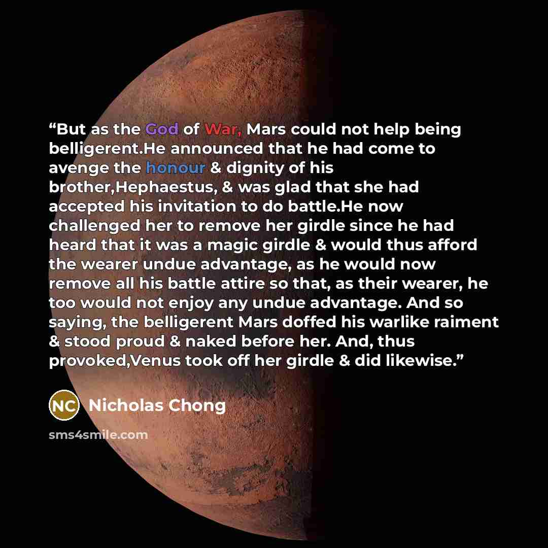 “But as the God of War, Mars could not help being belligerent.He announced that he had come to avenge the honour & dignity of his brother,Hephaestus, & was glad that she had accepted his invitation to do battle.He now challenged her to remove her girdle since he had heard that it was a magic girdle…” quote by Nicholas Chong