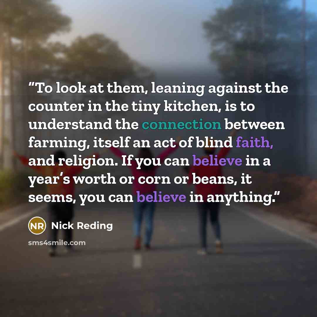 “To look at them, leaning against the counter in the tiny kitchen, is to understand the connection between farming, itself an act of blind faith, and religion. If you can believe in a year’s worth or corn or beans, it seems, you can believe in anything.” quote by Nick Reding