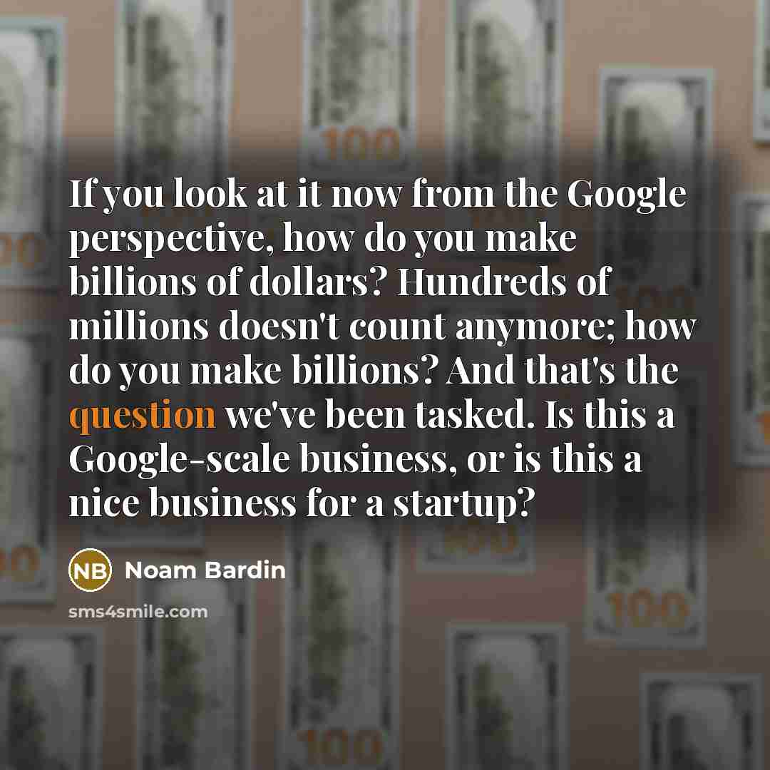 “If you look at it now from the Google perspective, how do you make billions of dollars? Hundreds of millions doesn't count anymore; how do you make billions? And that's the question we've been tasked. Is this a Google-scale business, or is this a nice business for a startup?” quote by Noam Bardin