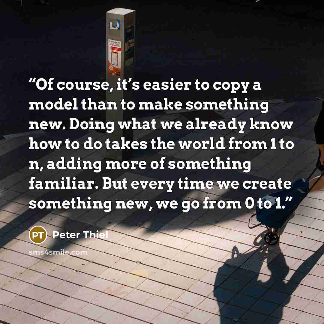 “Of course, it’s easier to copy a model than to make something new. Doing what we already know how to do takes the world from 1 to n, adding more of something familiar. But every time we create something new, we go from 0 to 1.” quote by Peter Thiel