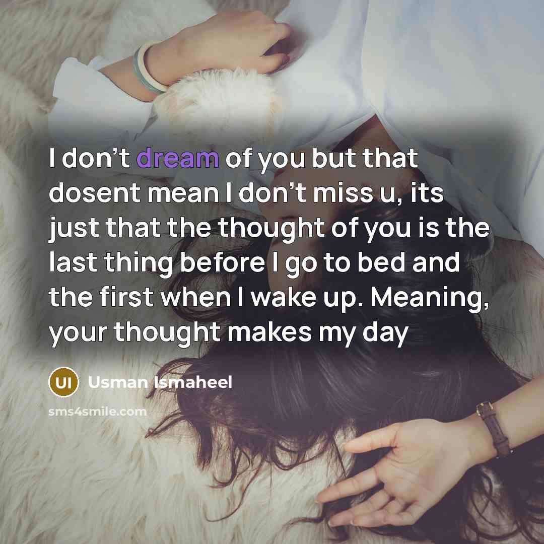 “I don't dream of you but that dosent mean I don't miss u, its just that the thought of you is the last thing before I go to bed and the first when I wake up. Meaning, your thought makes my day” quote by Usman Ismaheel