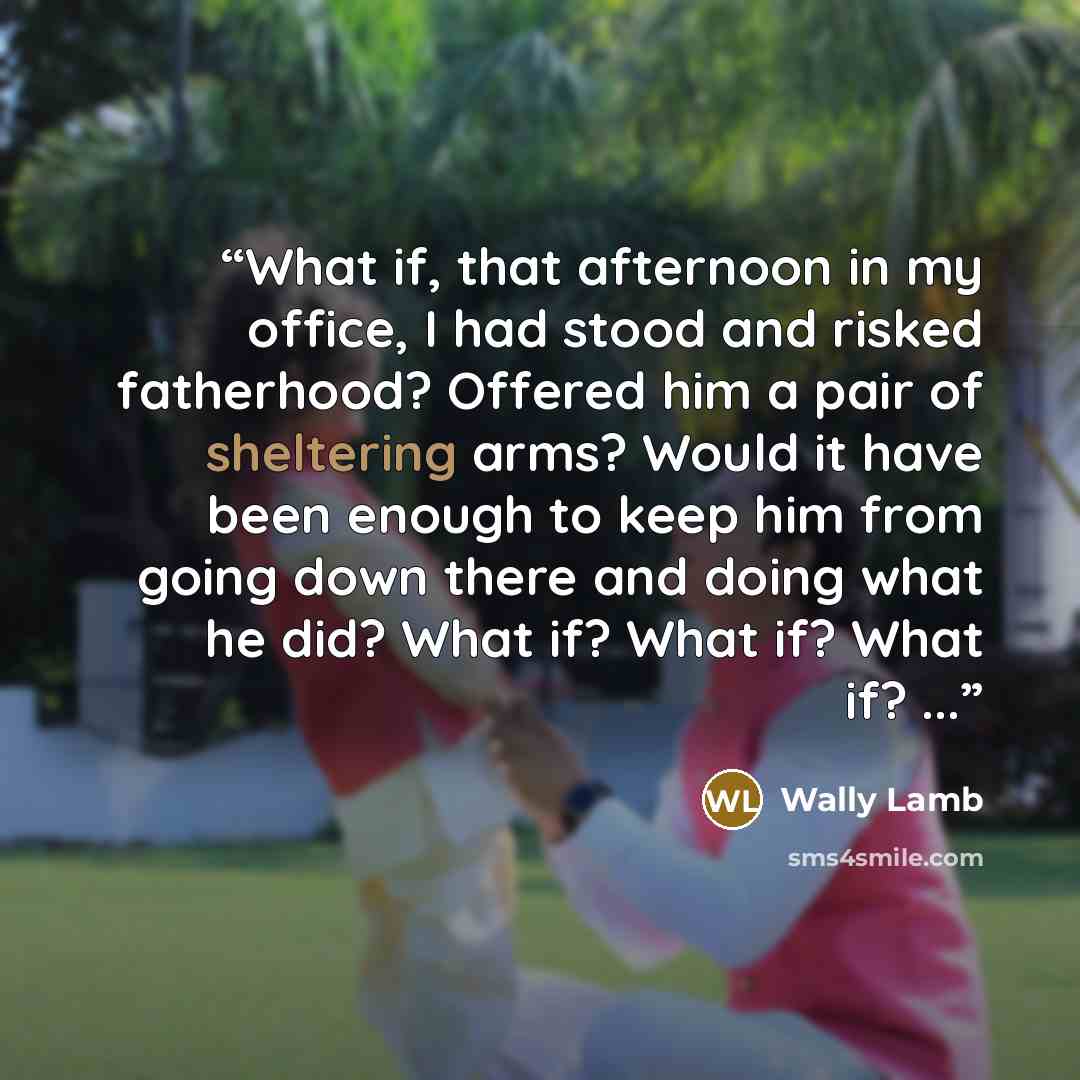 “What if, that afternoon in my office, I had stood and risked fatherhood? Offered him a pair of sheltering arms? Would it have been enough to keep him from going down there and doing what he did? What if? What if? What if? ...” quote by Wally Lamb