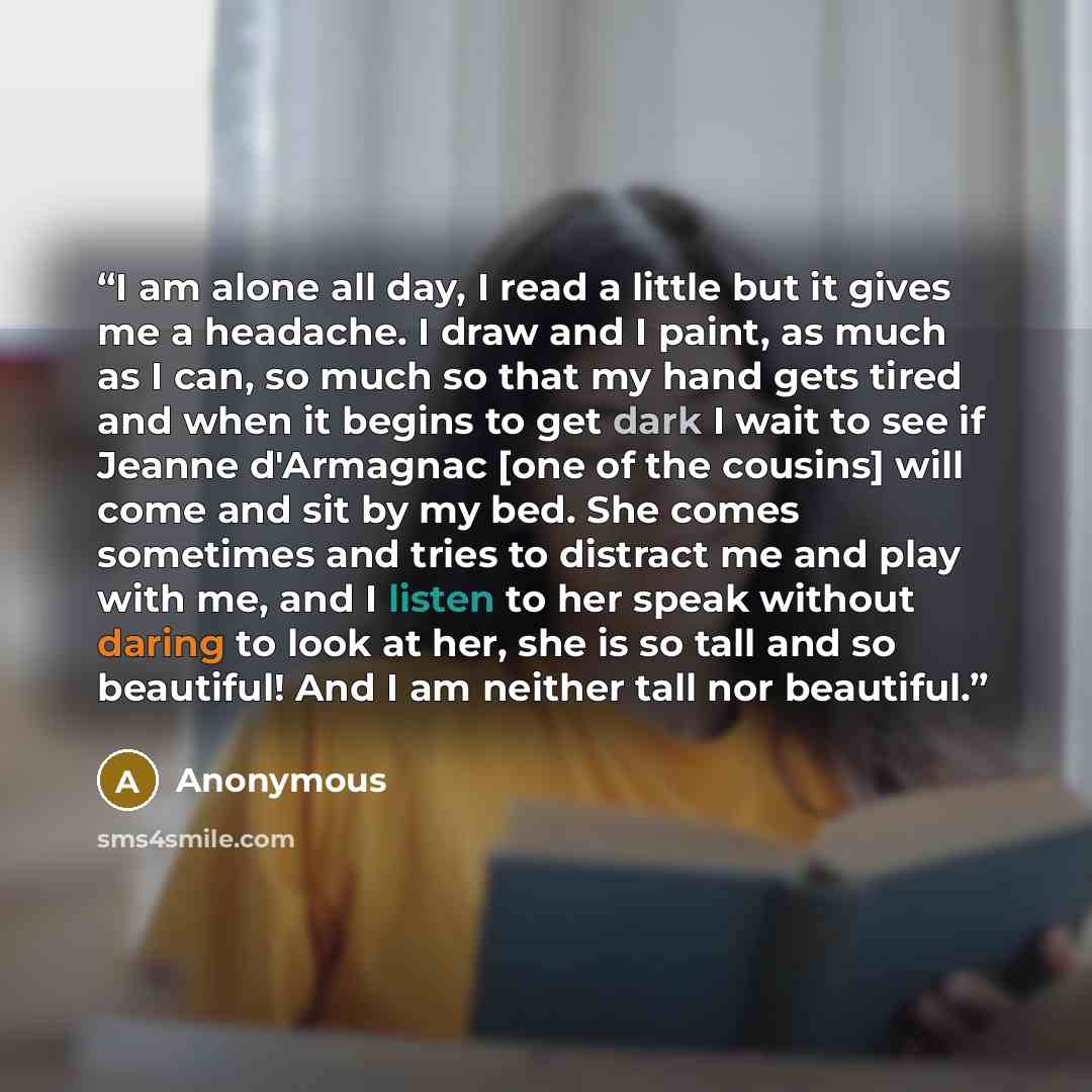 “I am alone all day, I read a little but it gives me a headache. I draw and I paint, as much as I can, so much so that my hand gets tired and when it begins to get dark I wait to see if Jeanne d'Armagnac [one of the cousins] will come and sit by my bed. She comes sometimes and tries to distract me…” quote by Anonymous