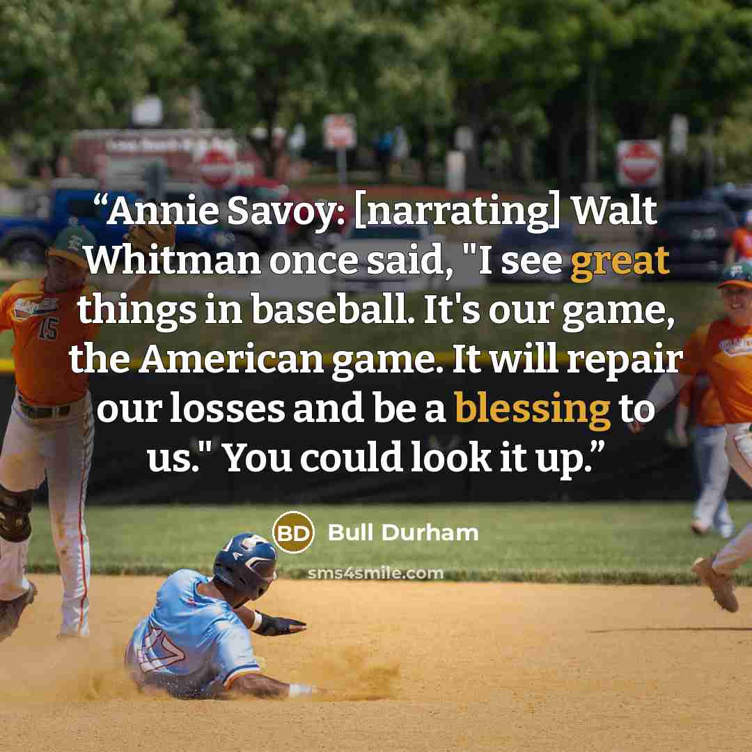 “Annie Savoy: [narrating] Walt Whitman once said, "I see great things in baseball. It's our game, the American game. It will repair our losses and be a blessing to us." You could look it up.” quote by Bull Durham