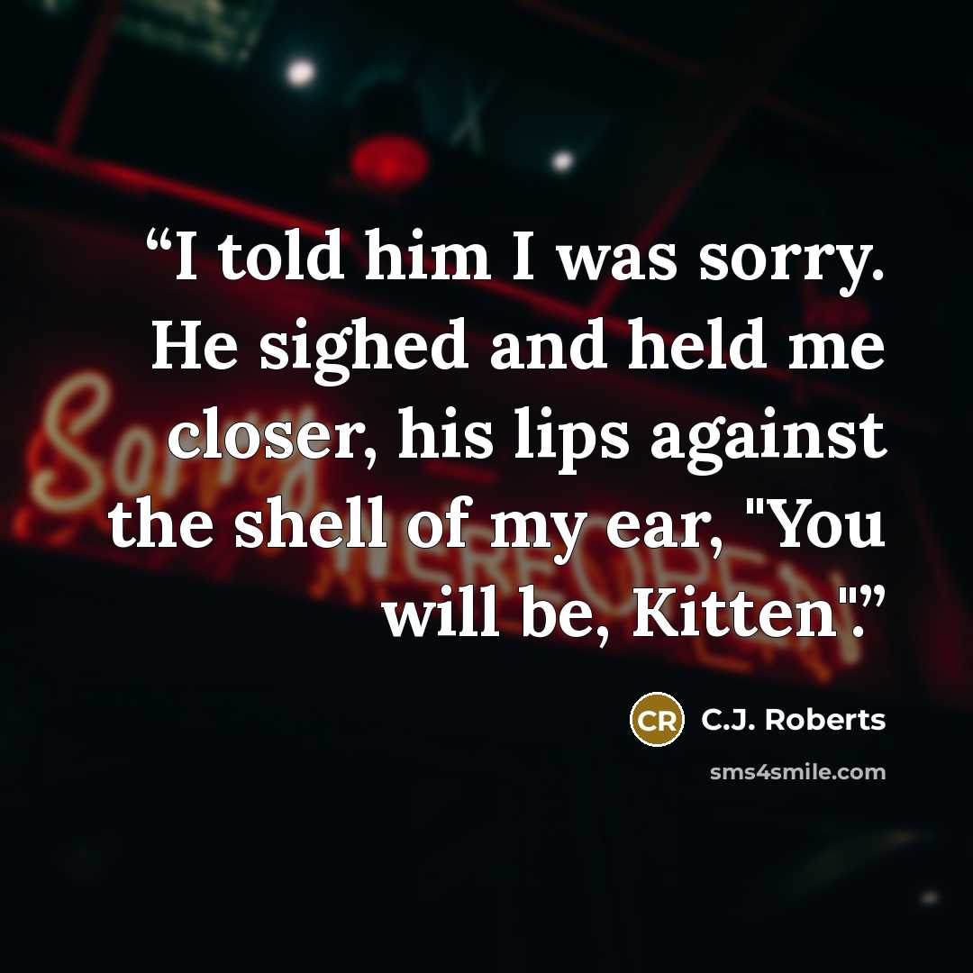 “I told him I was sorry. He sighed and held me closer, his lips against the shell of my ear, "You will be, Kitten".” quote by C.J. Roberts