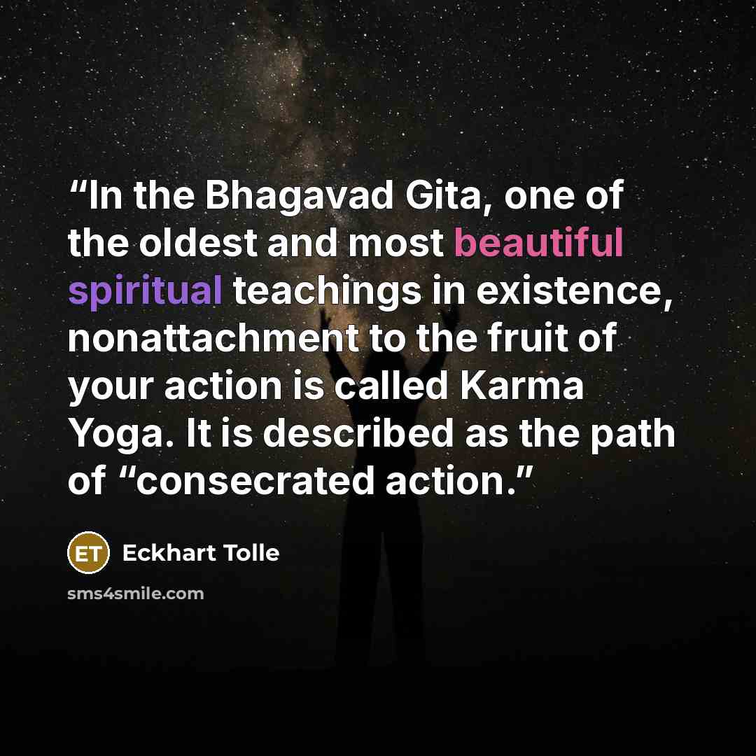 “In the Bhagavad Gita, one of the oldest and most beautiful spiritual teachings in existence, nonattachment to the fruit of your action is called Karma Yoga. It is described as the path of “consecrated action.” quote by Eckhart Tolle