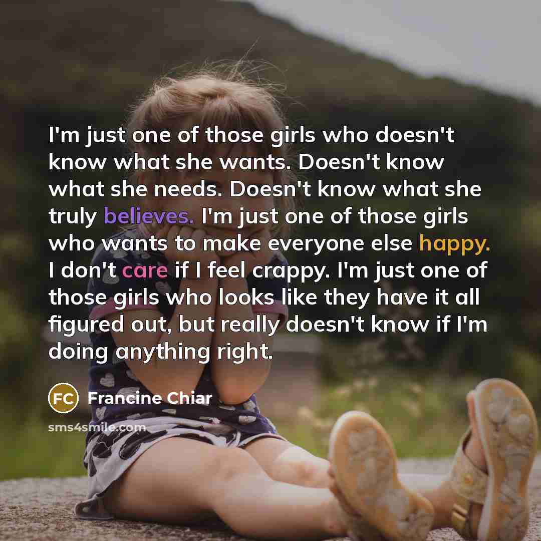 “I'm just one of those girls who doesn't know what she wants. Doesn't know what she needs. Doesn't know what she truly believes. I'm just one of those girls who wants to make everyone else happy. I don't care if I feel crappy. I'm just one of those girls who looks like they have it all figured out…” quote by Francine Chiar