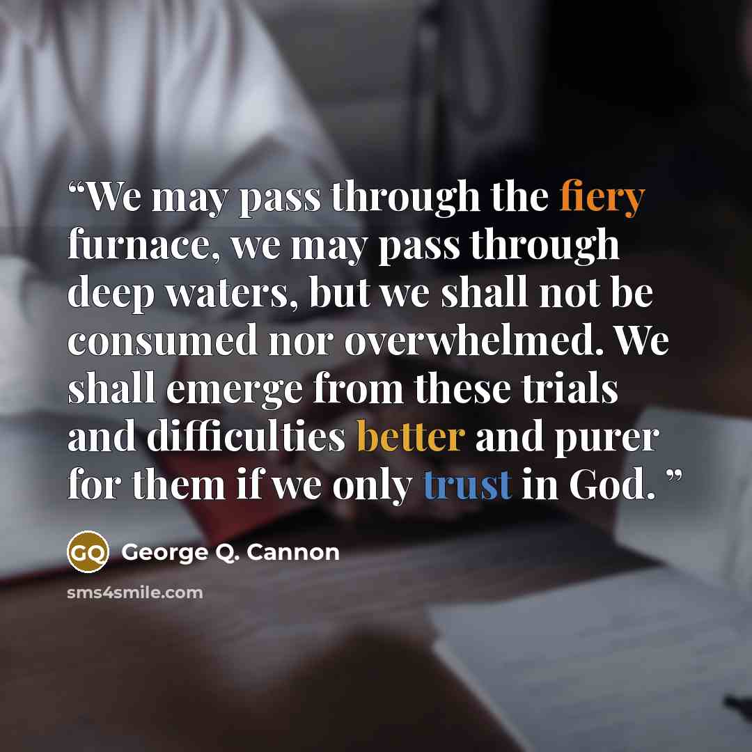 “We may pass through the fiery furnace, we may pass through deep waters, but we shall not be consumed nor overwhelmed. We shall emerge from these trials and difficulties better and purer for them if we only trust in God.” quote by George Q. Cannon