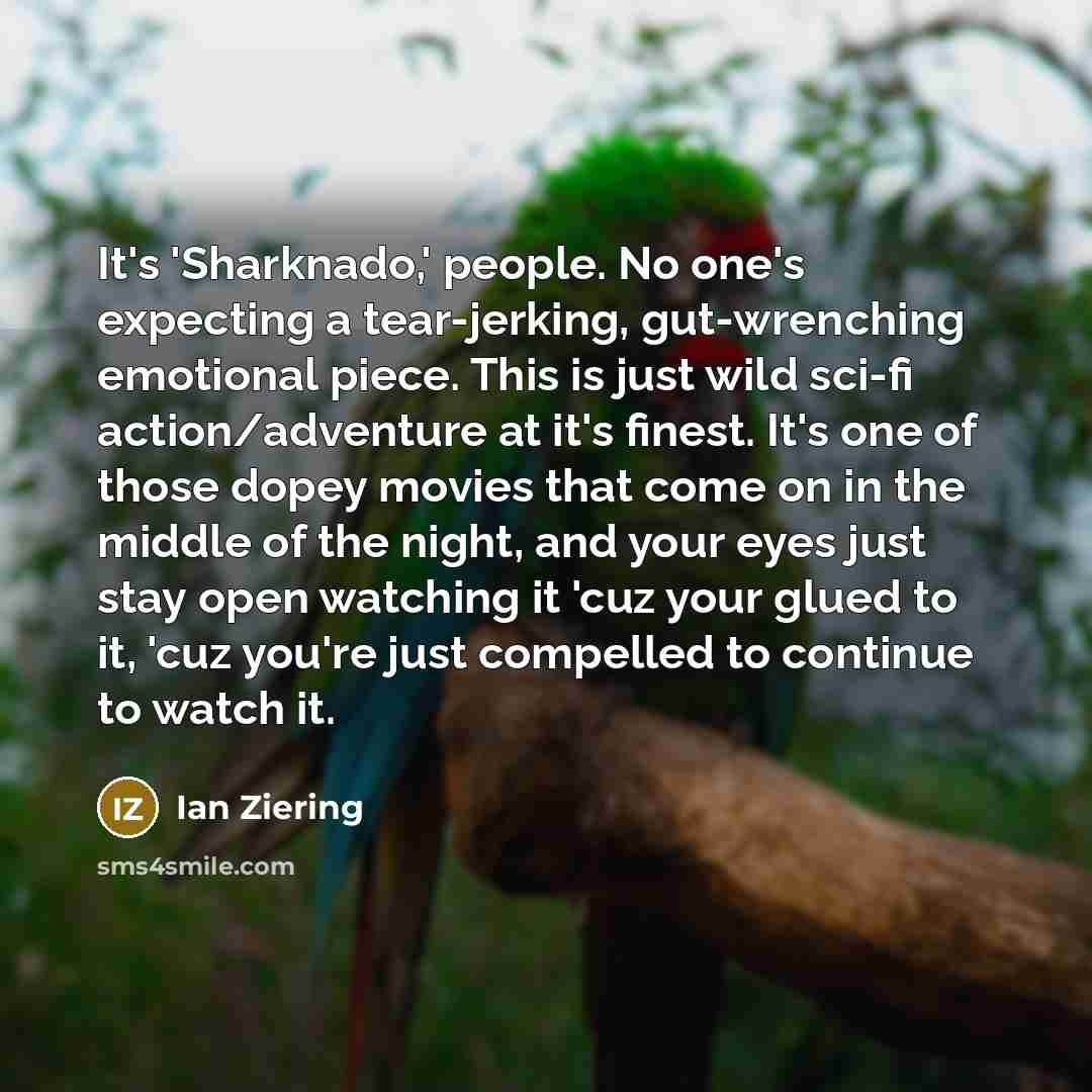 “It's 'Sharknado,' people. No one's expecting a tear-jerking, gut-wrenching emotional piece. This is just wild sci-fi action/adventure at it's finest. It's one of those dopey movies that come on in the middle of the night, and your eyes just stay open watching it 'cuz your glued to it, 'cuz you're…” quote by Ian Ziering