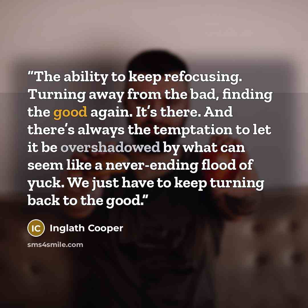 “The ability to keep refocusing. Turning away from the bad, finding the good again. It’s there. And there’s always the temptation to let it be overshadowed by what can seem like a never-ending flood of yuck. We just have to keep turning back to the good.” quote by Inglath Cooper
