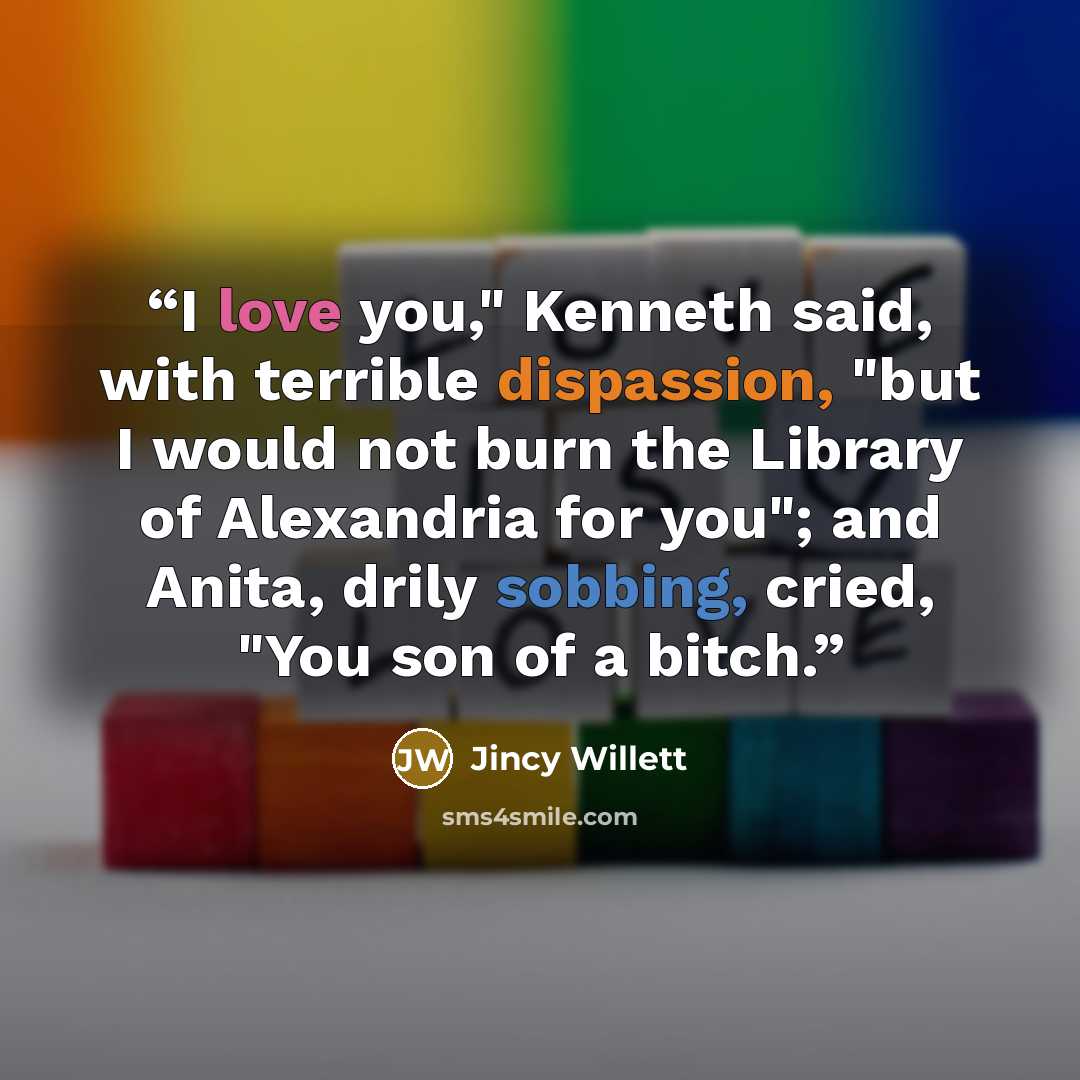 “I love you," Kenneth said, with terrible dispassion, "but I would not burn the Library of Alexandria for you"; and Anita, drily sobbing, cried, "You son of a bitch.” quote by Jincy Willett