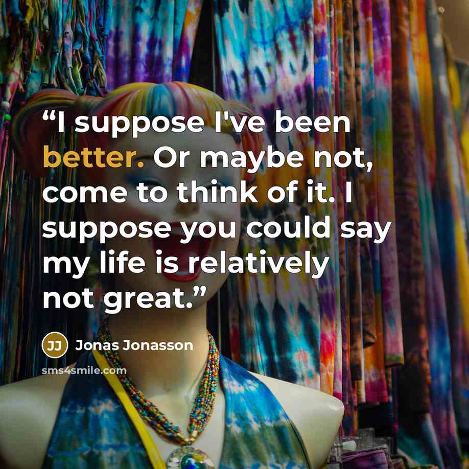 “I suppose I've been better. Or maybe not, come to think of it. I suppose you could say my life is relatively not great.” quote by Jonas Jonasson