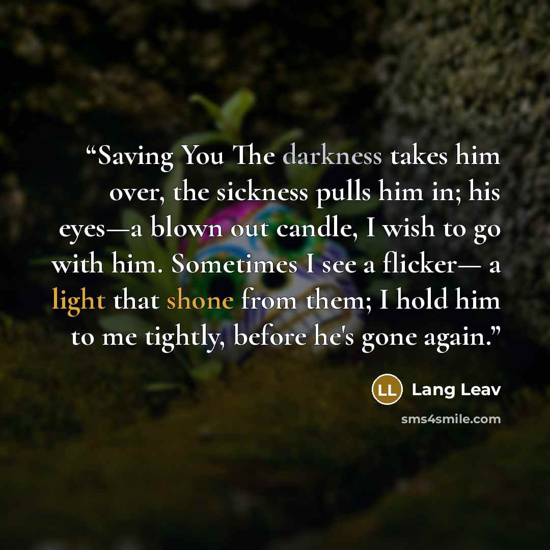 “Saving You The darkness takes him over, the sickness pulls him in; his eyes—a blown out candle, I wish to go with him. Sometimes I see a flicker— a light that shone from them; I hold him to me tightly, before he's gone again.” quote by Lang Leav