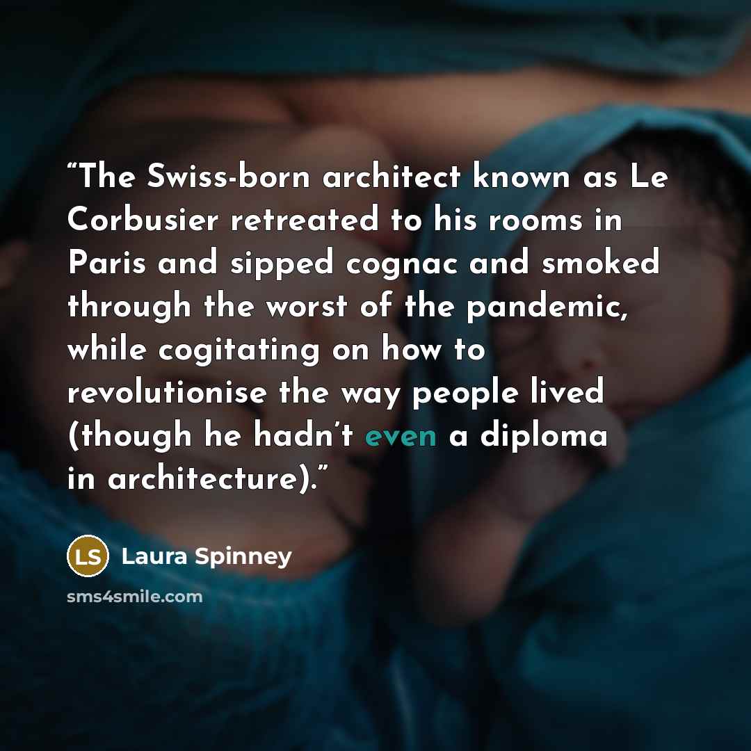 “The Swiss-born architect known as Le Corbusier retreated to his rooms in Paris and sipped cognac and smoked through the worst of the pandemic, while cogitating on how to revolutionise the way people lived (though he hadn’t even a diploma in architecture).” quote by Laura Spinney