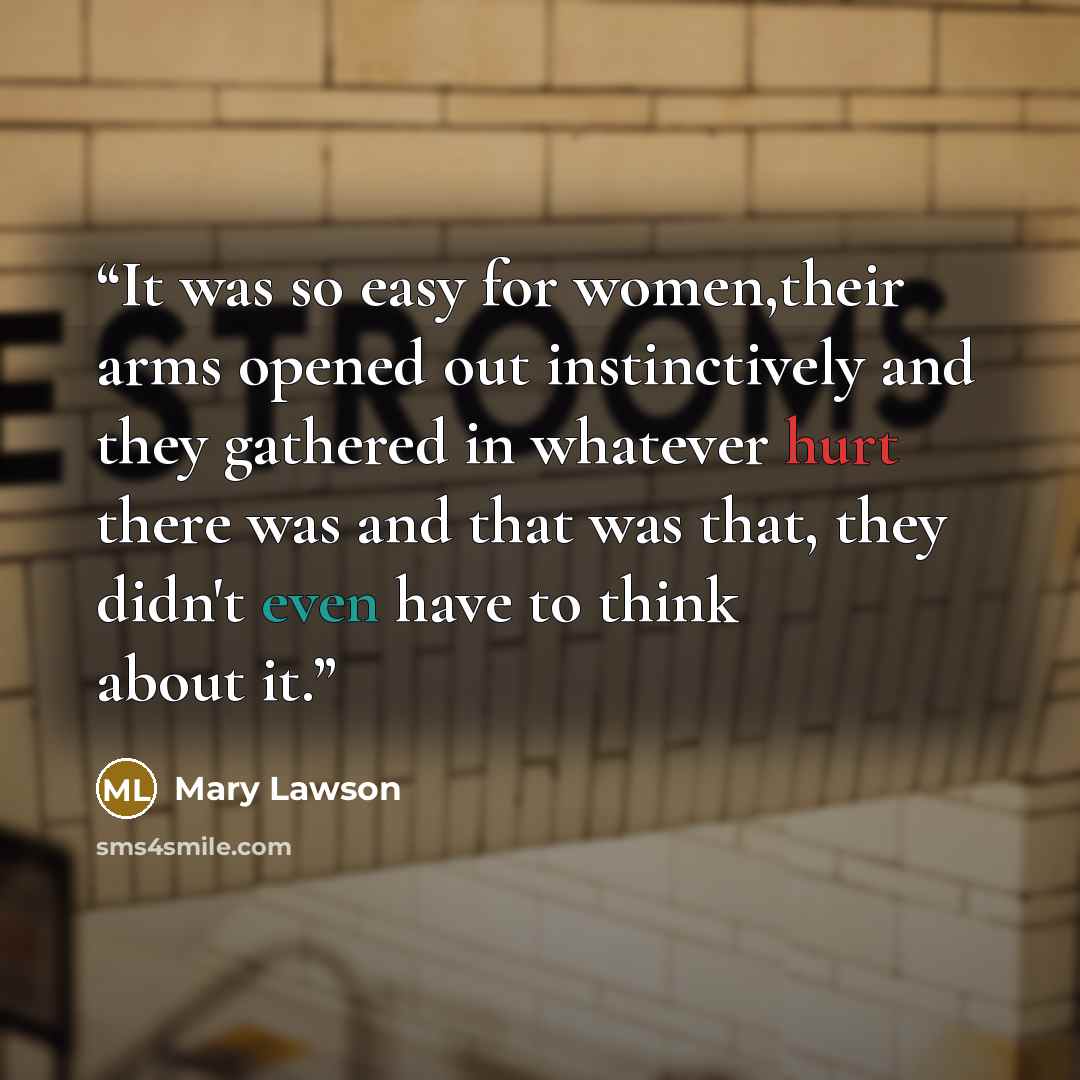 “It was so easy for women,their arms opened out instinctively and they gathered in whatever hurt there was and that was that, they didn't even have to think about it.” quote by Mary Lawson
