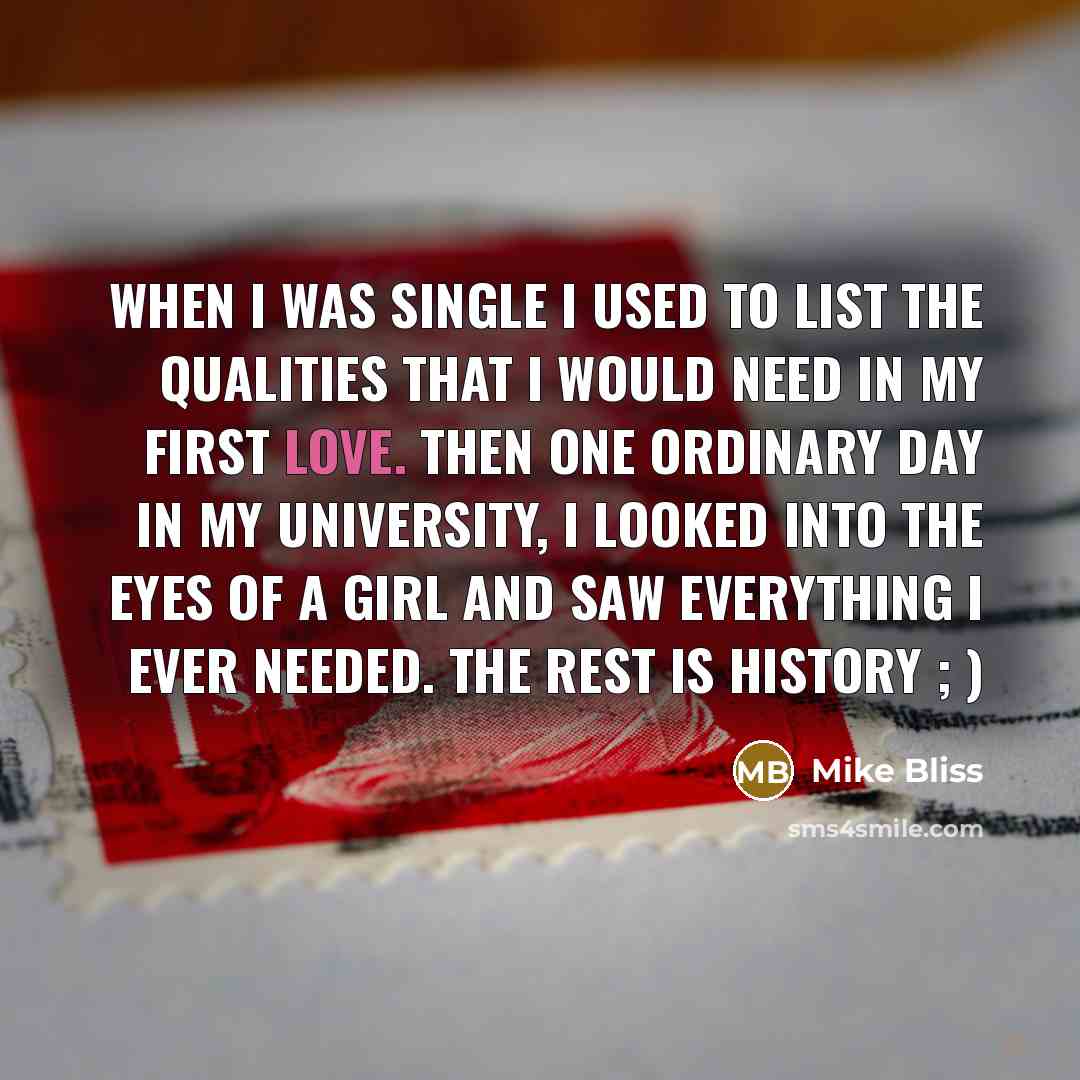 “When I was single I used to list the qualities that I would need in my first love. Then one ordinary day in my university, I looked into the eyes of a girl and saw everything I ever needed. The rest is history ; )” quote by Mike Bliss