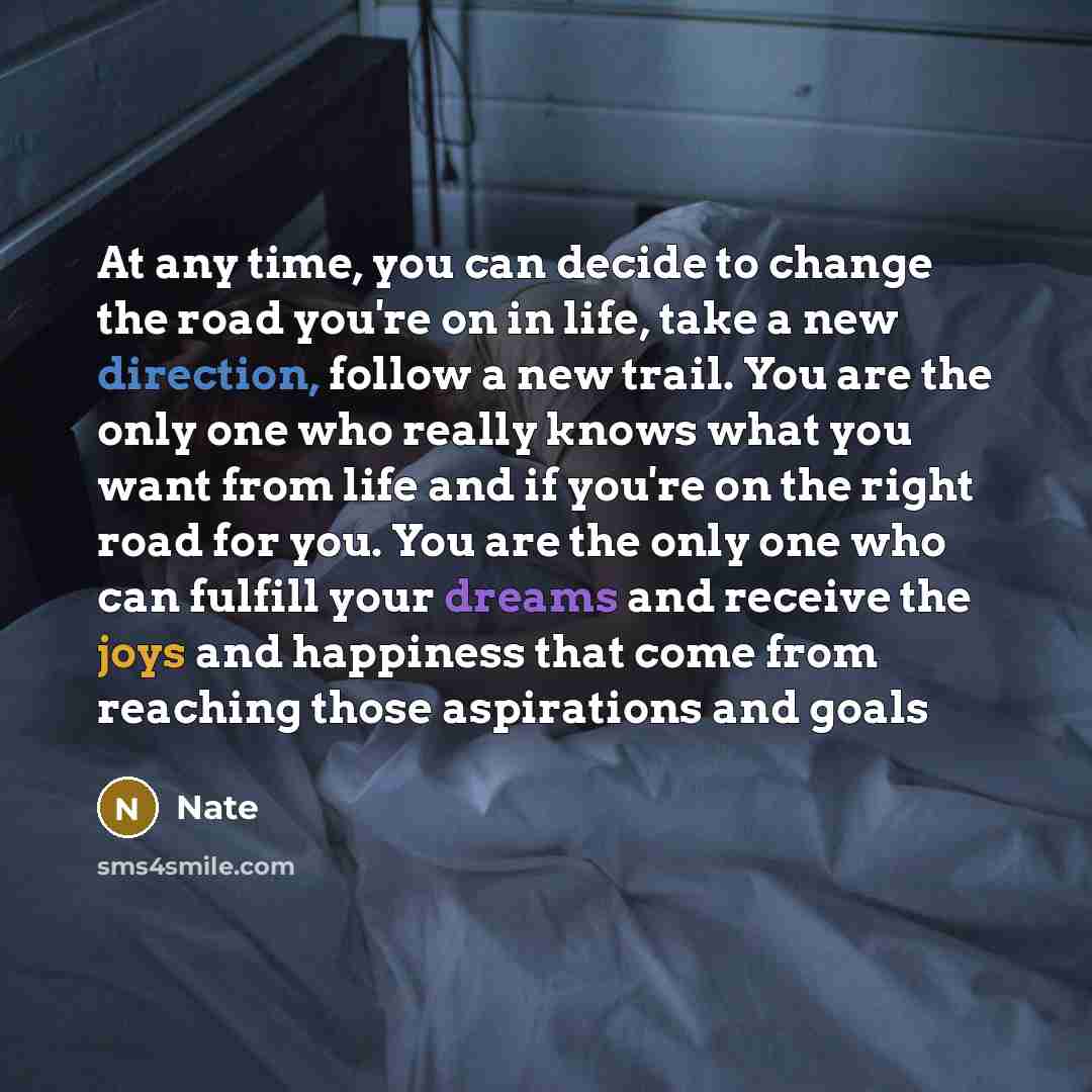 “At any time, you can decide to change the road you're on in life, take a new direction, follow a new trail. You are the only one who really knows what you want from life and if you're on the right road for you. You are the only one who can fulfill your dreams and receive the joys and happiness…” quote by Nate