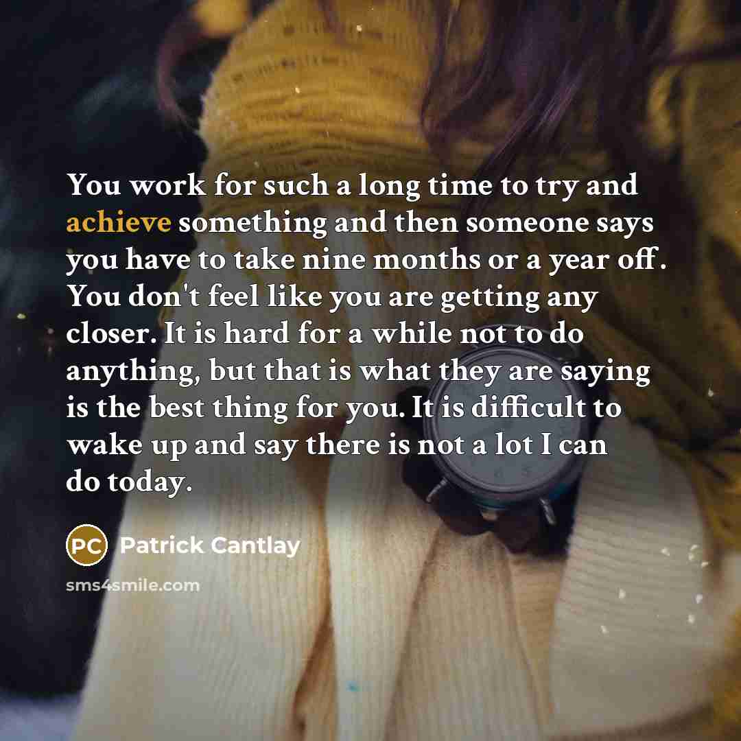 “You work for such a long time to try and achieve something and then someone says you have to take nine months or a year off. You don't feel like you are getting any closer. It is hard for a while not to do anything, but that is what they are saying is the best thing for you. It is difficult to…” quote by Patrick Cantlay