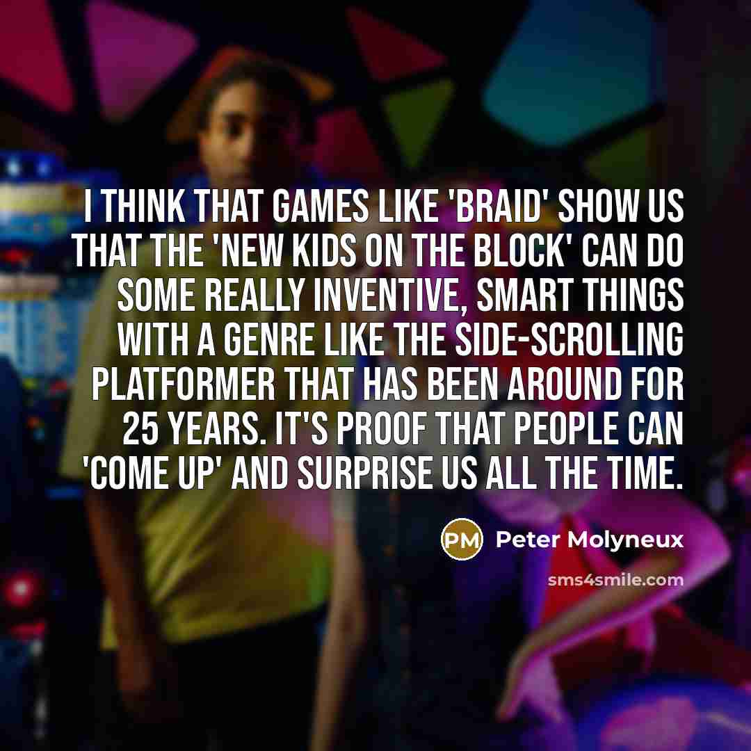 “I think that games like 'Braid' show us that the 'new kids on the block' can do some really inventive, smart things with a genre like the side-scrolling platformer that has been around for 25 years. It's proof that people can 'come up' and surprise us all the time.” quote by Peter Molyneux