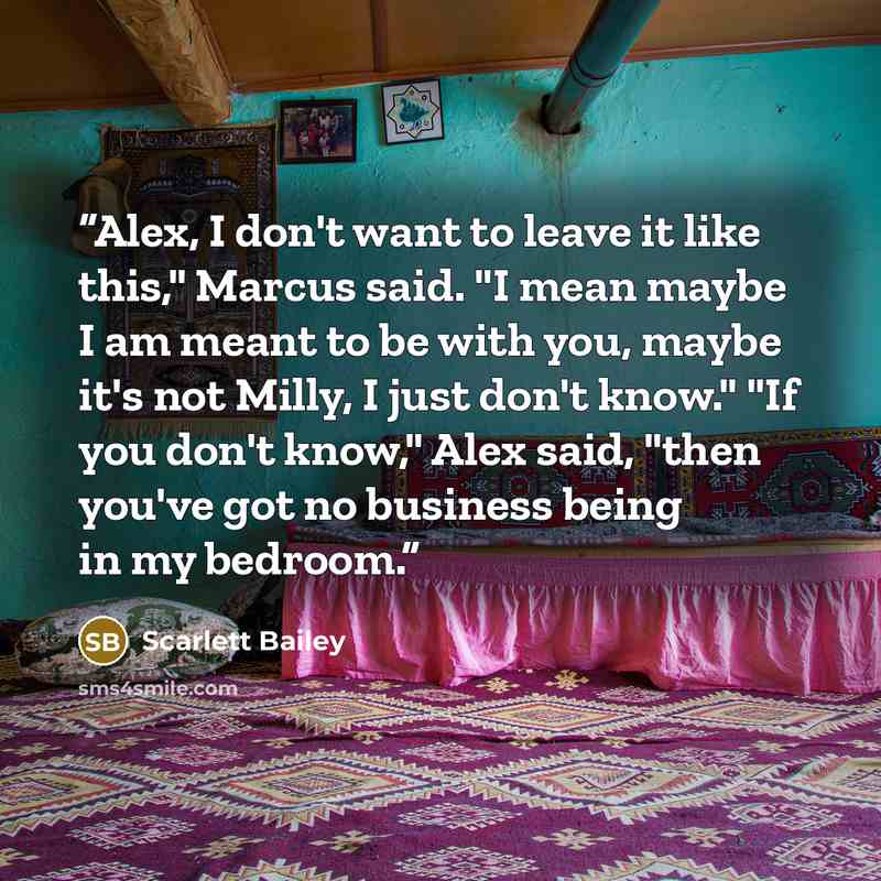 “Alex, I don't want to leave it like this," Marcus said. "I mean maybe I am meant to be with you, maybe it's not Milly, I just don't know." "If you don't know," Alex said, "then you've got no business being in my bedroom.” quote by Scarlett Bailey