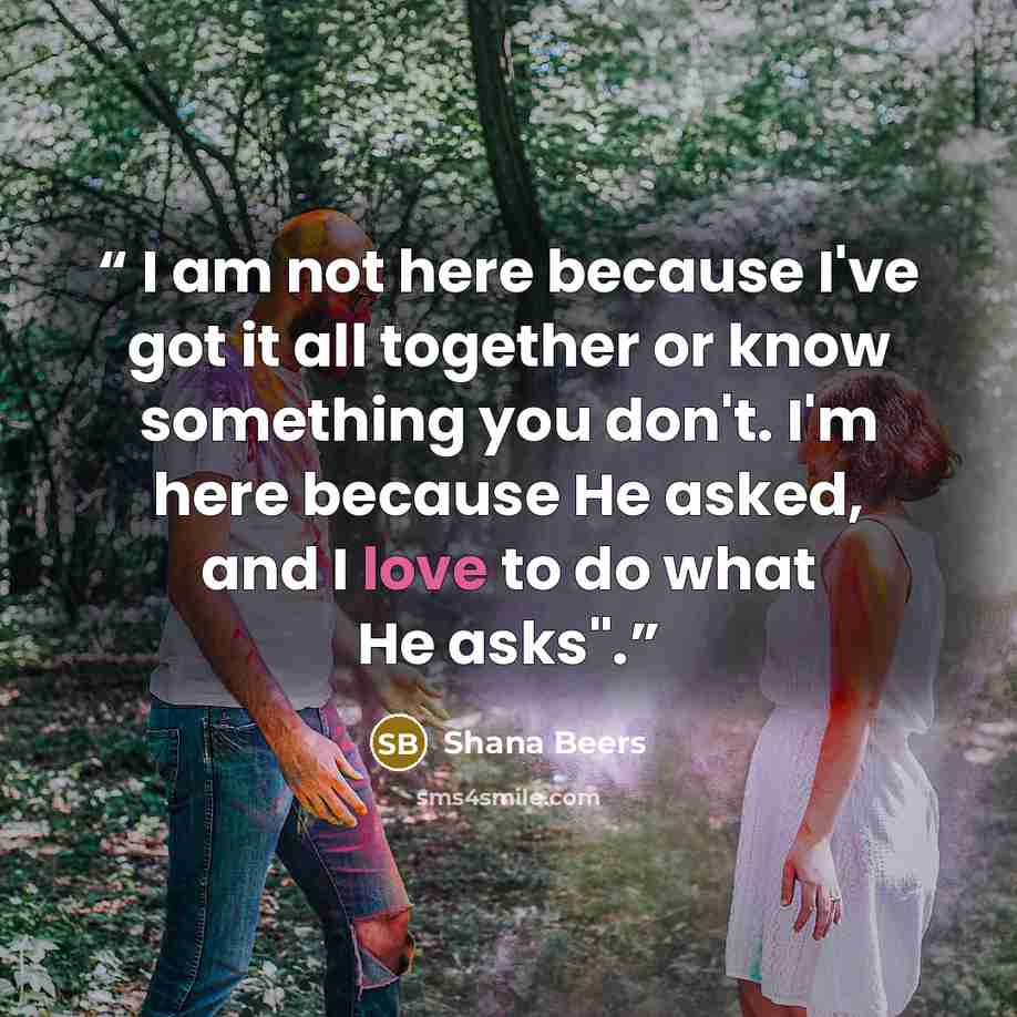 “I am not here because I've got it all together or know something you don't. I'm here because He asked, and I love to do what He asks".” quote by Shana Beers