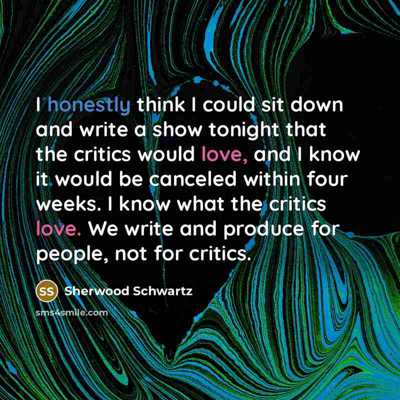 “I honestly think I could sit down and write a show tonight that the critics would love, and I know it would be canceled within four weeks. I know what the critics love. We write and produce for people, not for critics.” quote by Sherwood Schwartz