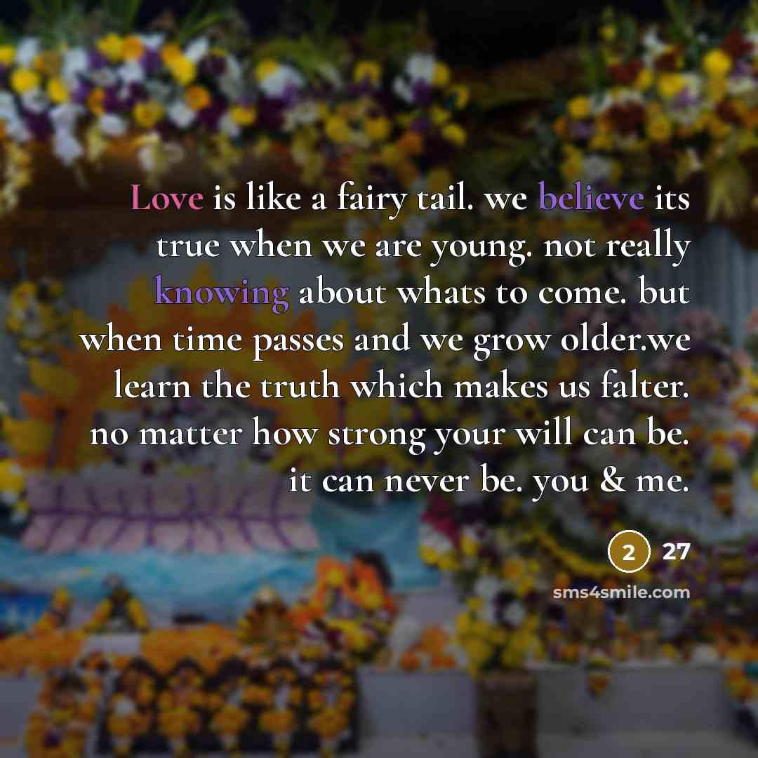 “Love is like a fairy tail. we believe its true when we are young. not really knowing about whats to come. but when time passes and we grow older.we learn the truth which makes us falter. no matter how strong your will can be. it can never be. you & me.” quote by 27
