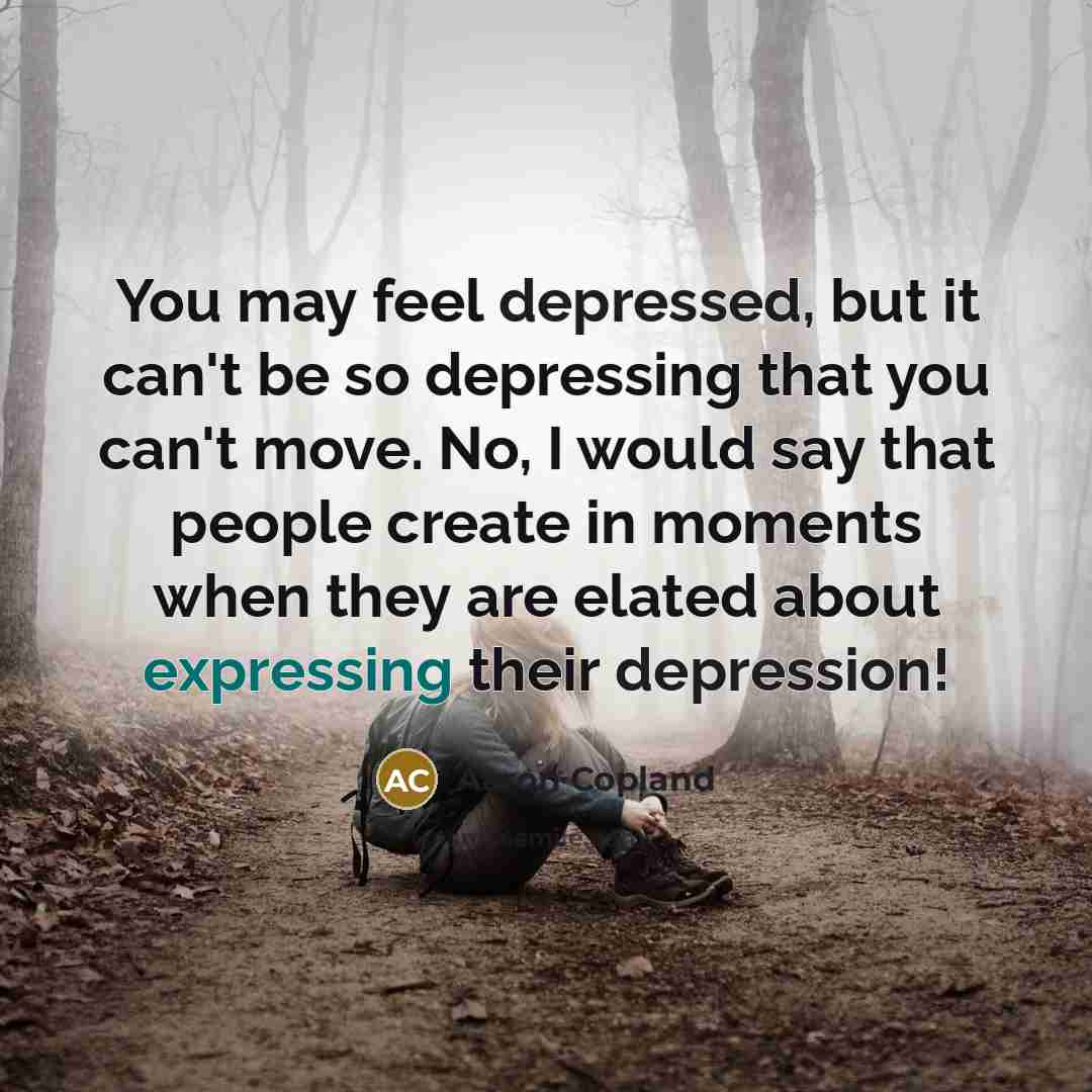 “You may feel depressed, but it can't be so depressing that you can't move. No, I would say that people create in moments when they are elated about expressing their depression!” quote by Aaron Copland