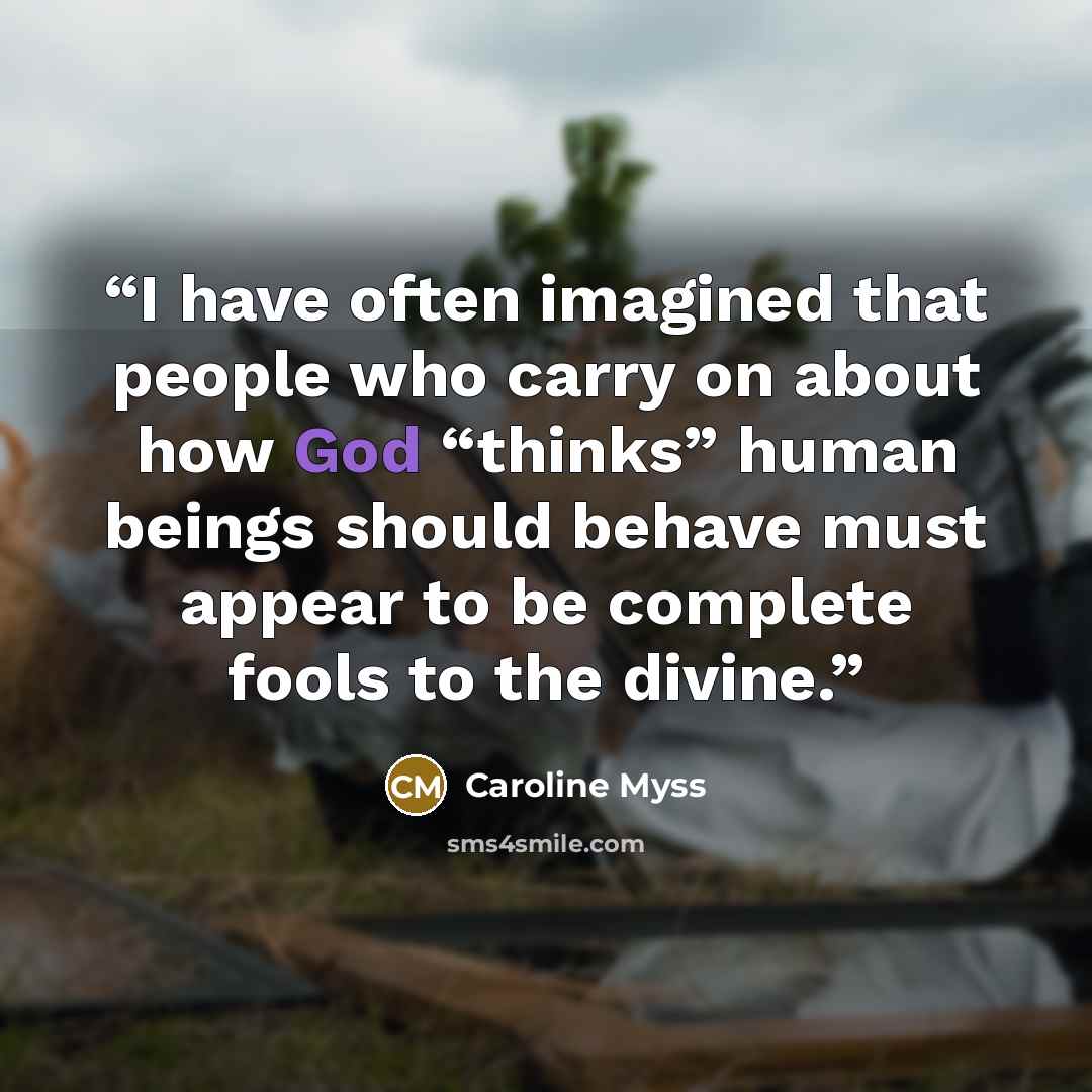 “I have often imagined that people who carry on about how God “thinks” human beings should behave must appear to be complete fools to the divine.” quote by Caroline Myss
