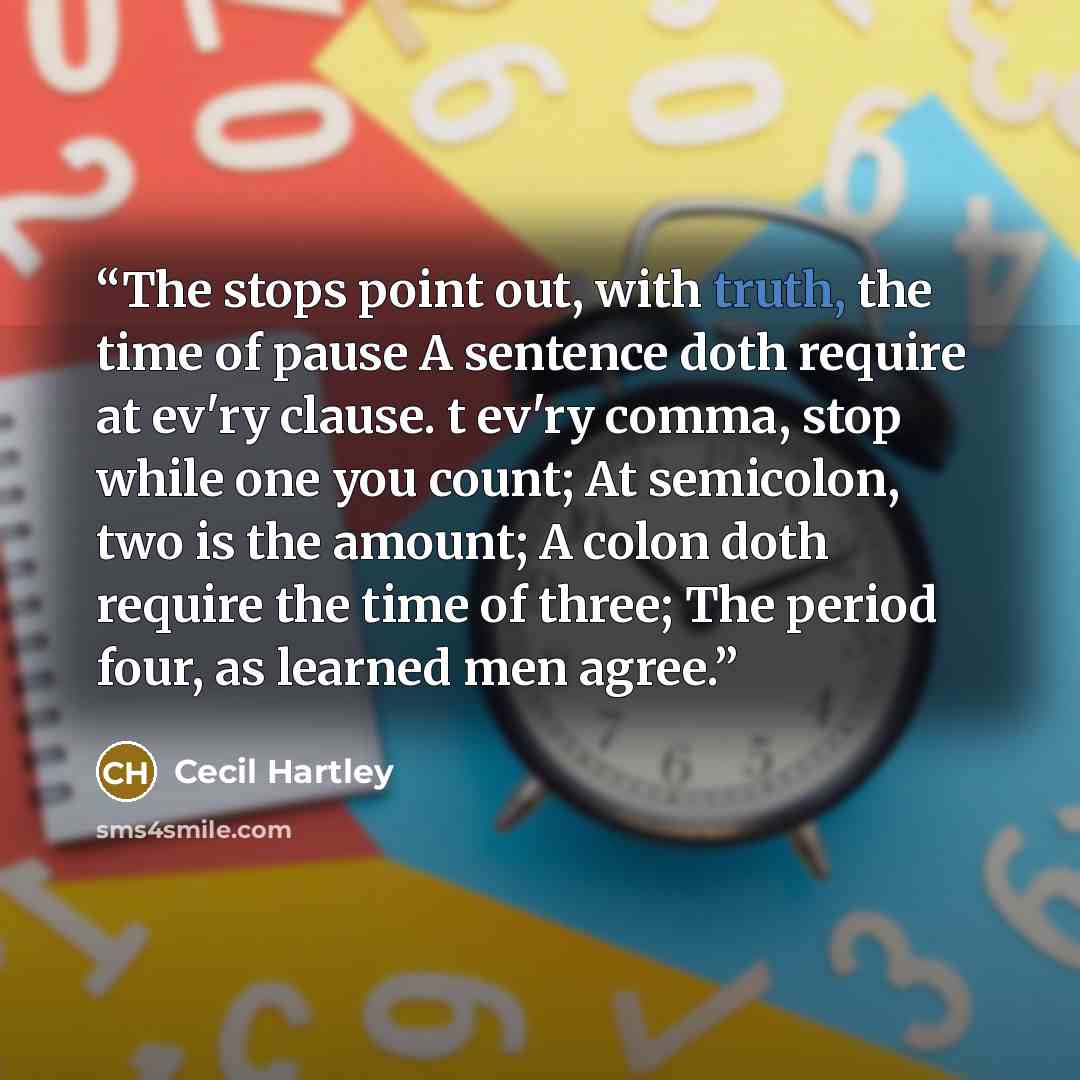 “The stops point out, with truth, the time of pause A sentence doth require at ev'ry clause. t ev'ry comma, stop while one you count; At semicolon, two is the amount; A colon doth require the time of three; The period four, as learned men agree.” quote by Cecil Hartley