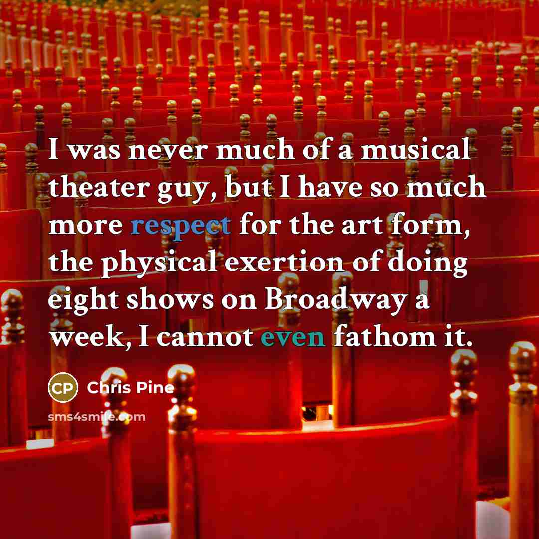 “I was never much of a musical theater guy, but I have so much more respect for the art form, the physical exertion of doing eight shows on Broadway a week, I cannot even fathom it.” quote by Chris Pine