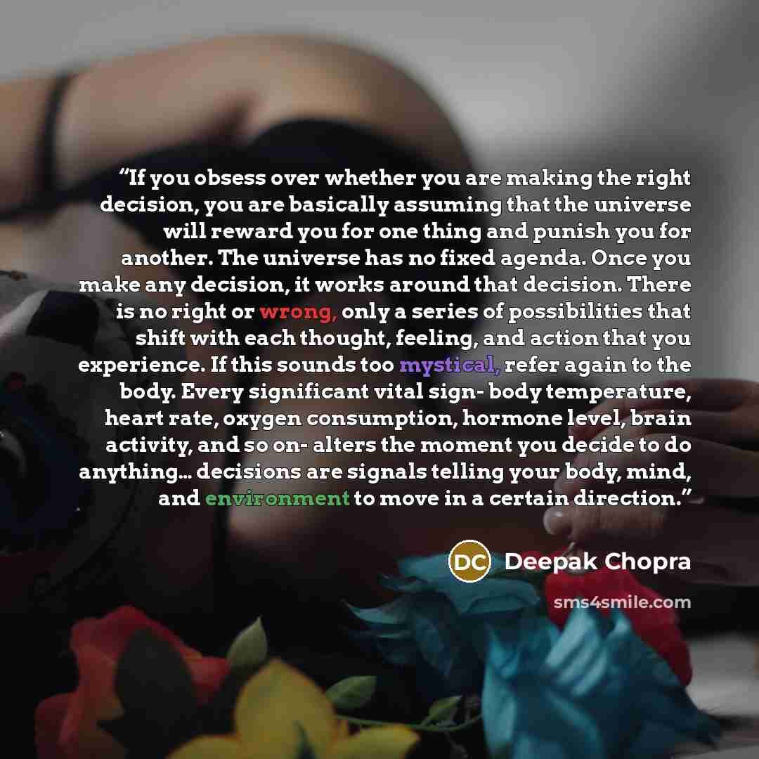 “If you obsess over whether you are making the right decision, you are basically assuming that the universe will reward you for one thing and punish you for another. The universe has no fixed agenda. Once you make any decision, it works around that decision. There is no right or wrong, only a…” quote by Deepak Chopra