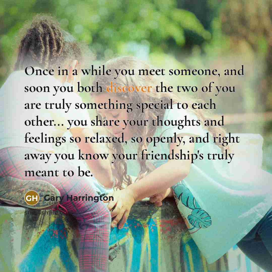“Once in a while you meet someone, and soon you both discover the two of you are truly something special to each other... you share your thoughts and feelings so relaxed, so openly, and right away you know your friendship's truly meant to be.” quote by Gary Harrington