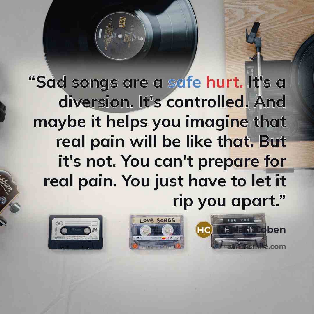 “Sad songs are a safe hurt. It's a diversion. It's controlled. And maybe it helps you imagine that real pain will be like that. But it's not. You can't prepare for real pain. You just have to let it rip you apart.” quote by Harlan Coben