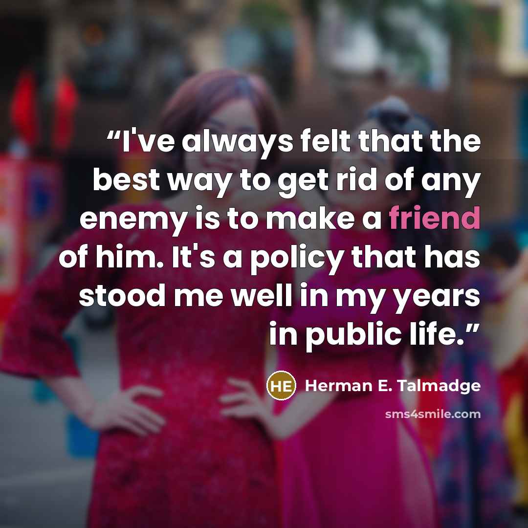“I've always felt that the best way to get rid of any enemy is to make a friend of him. It's a policy that has stood me well in my years in public life.” quote by Herman E. Talmadge