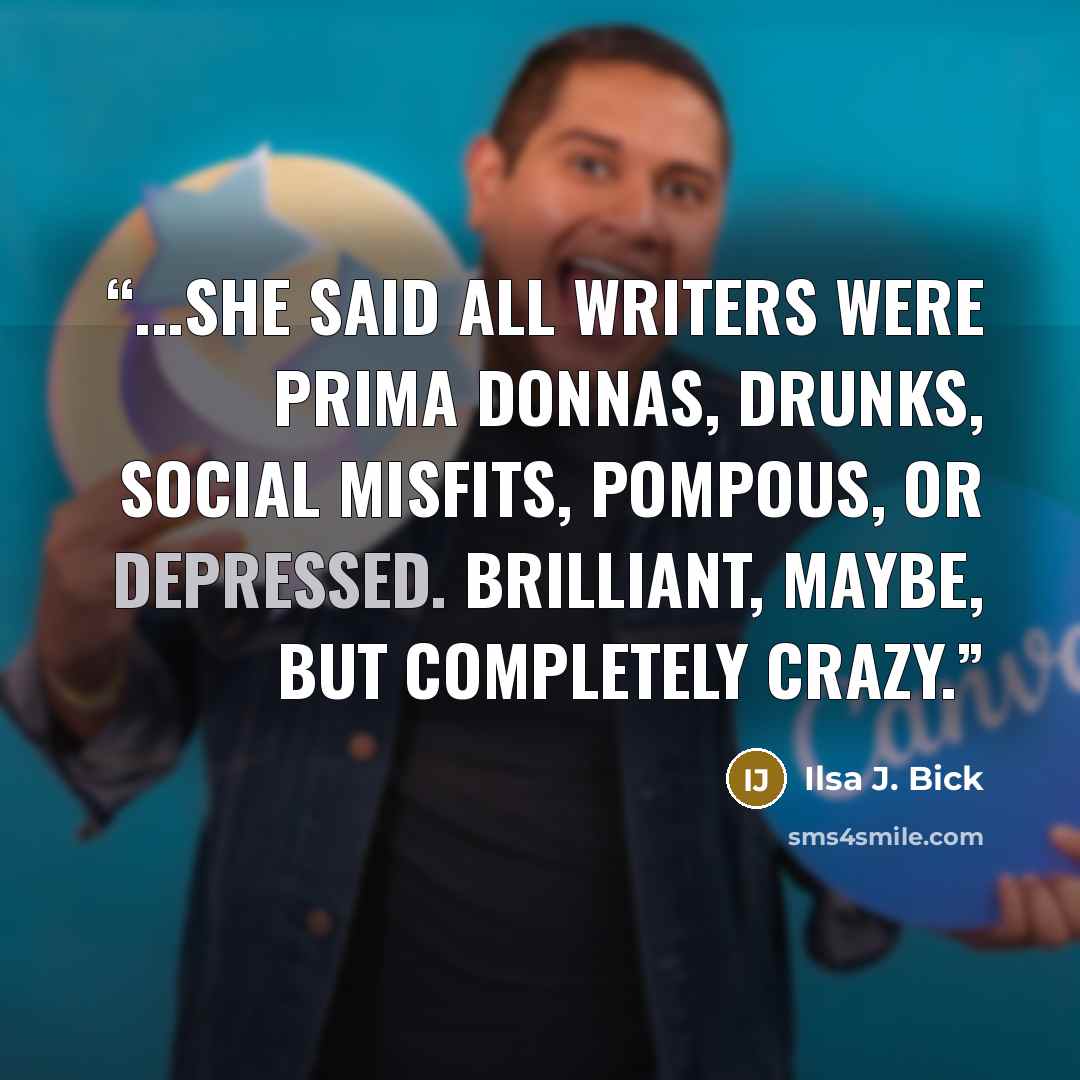 “...she said all writers were prima donnas, drunks, social misfits, pompous, or depressed. Brilliant, maybe, but completely crazy.” quote by Ilsa J. Bick