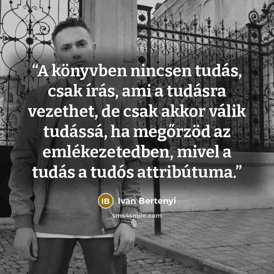 “A könyvben nincsen tudás, csak írás, ami a tudásra vezethet, de csak akkor válik tudássá, ha megőrzöd az emlékezetedben, mivel a tudás a tudós attribútuma.” quote by Ivan Bertenyi