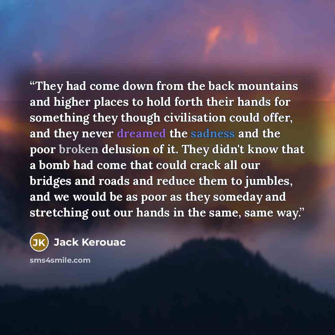 “They had come down from the back mountains and higher places to hold forth their hands for something they though civilisation could offer, and they never dreamed the sadness and the poor broken delusion of it. They didn't know that a bomb had come that could crack all our bridges and roads and…” quote by Jack Kerouac