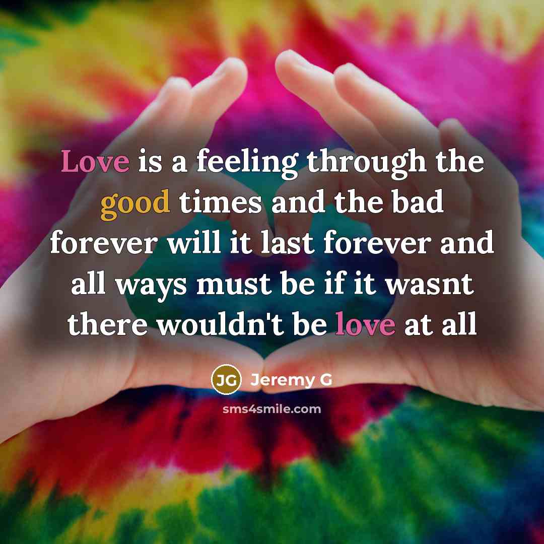 “Love is a feeling through the good times and the bad forever will it last forever and all ways must be if it wasnt there wouldn't be love at all” quote by Jeremy G